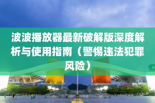 波波播放器最新破解版深度解析與使用指南（警惕違法犯罪風(fēng)險）