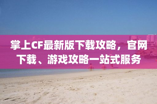 掌上CF最新版下載攻略，官網(wǎng)下載、游戲攻略一站式服務(wù)