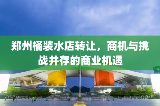 鄭州桶裝水店轉讓，商機與挑戰(zhàn)并存的商業(yè)機遇