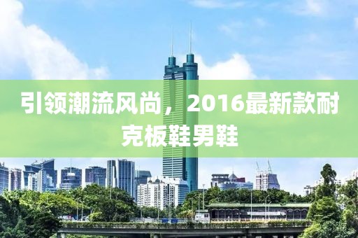 引領(lǐng)潮流風(fēng)尚，2016最新款耐克板鞋男鞋