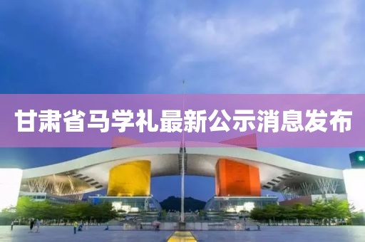 甘肅省馬學禮最新公示消息發(fā)布