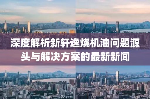 深度解析新軒逸燒機(jī)油問(wèn)題源頭與解決方案的最新新聞
