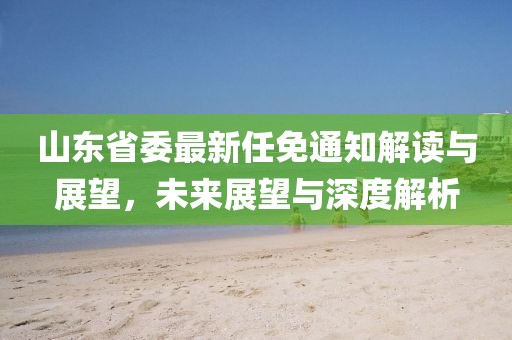 山東省委最新任免通知解讀與展望，未來展望與深度解析