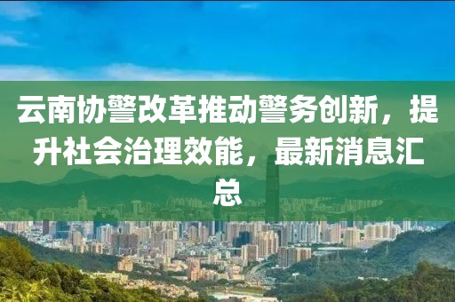 云南協(xié)警改革推動(dòng)警務(wù)創(chuàng)新，提升社會(huì)治理效能，最新消息匯總