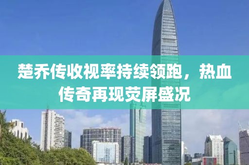 楚喬傳收視率持續(xù)領(lǐng)跑，熱血傳奇再現(xiàn)熒屏盛況