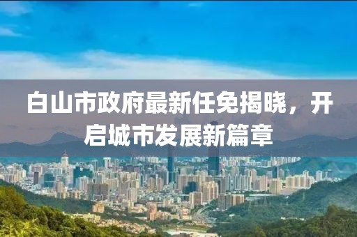 白山市政府最新任免揭曉，開啟城市發(fā)展新篇章