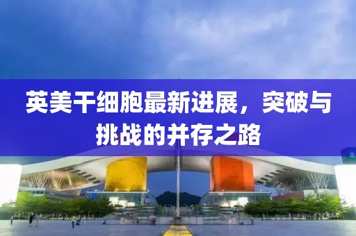 英美干細胞最新進展，突破與挑戰(zhàn)的并存之路
