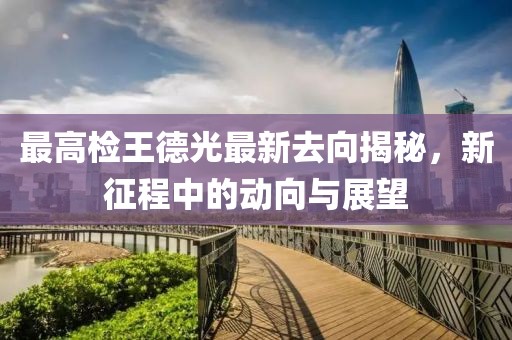 最高檢王德光最新去向揭秘，新征程中的動(dòng)向與展望