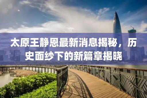 太原王靜恩最新消息揭秘，歷史面紗下的新篇章揭曉