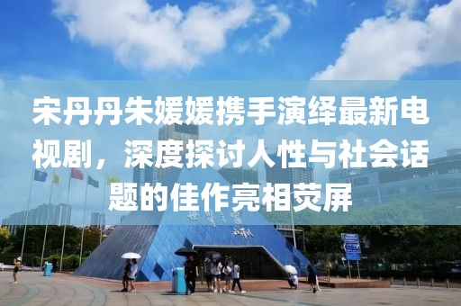 宋丹丹朱媛媛攜手演繹最新電視劇，深度探討人性與社會話題的佳作亮相熒屏