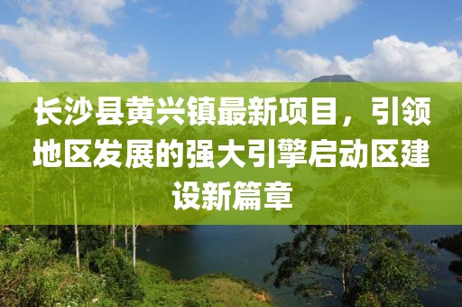 長(zhǎng)沙縣黃興鎮(zhèn)最新項(xiàng)目，引領(lǐng)地區(qū)發(fā)展的強(qiáng)大引擎啟動(dòng)區(qū)建設(shè)新篇章