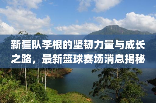 新疆隊(duì)李根的堅(jiān)韌力量與成長(zhǎng)之路，最新籃球賽場(chǎng)消息揭秘