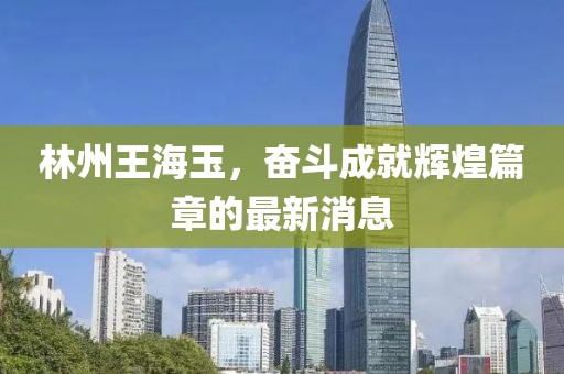 林州王海玉，奮斗成就輝煌篇章的最新消息
