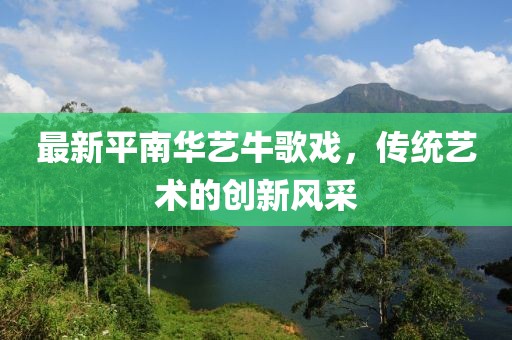最新平南華藝牛歌戲，傳統(tǒng)藝術(shù)的創(chuàng)新風(fēng)采