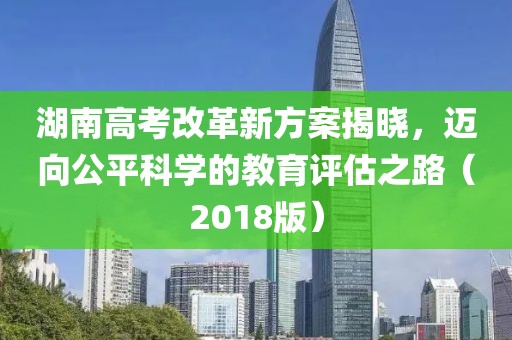 湖南高考改革新方案揭曉，邁向公平科學(xué)的教育評估之路（2018版）