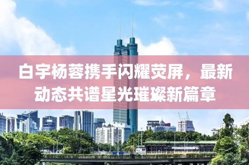 白宇楊蓉攜手閃耀熒屏，最新動態(tài)共譜星光璀璨新篇章