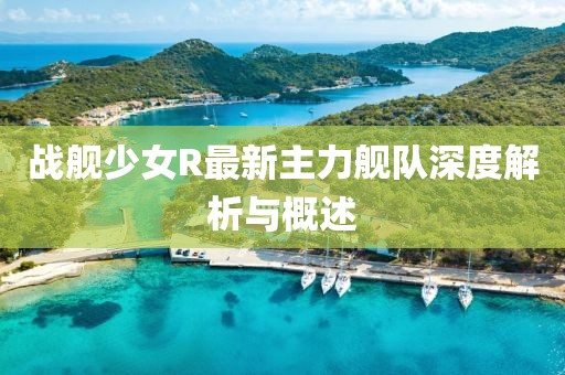 戰(zhàn)艦少女R最新主力艦隊(duì)深度解析與概述