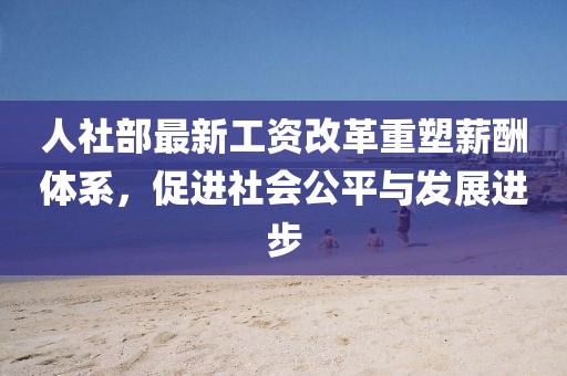 人社部最新工資改革重塑薪酬體系，促進社會公平與發(fā)展進步