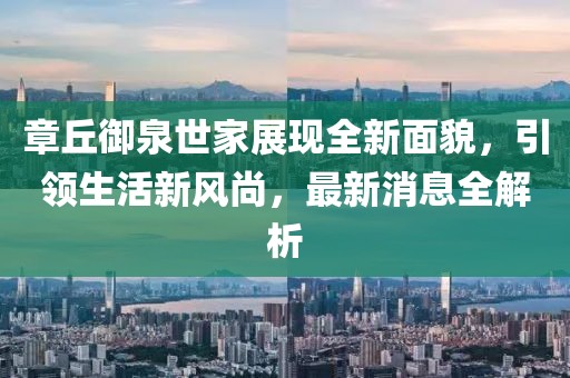 章丘御泉世家展現(xiàn)全新面貌，引領(lǐng)生活新風(fēng)尚，最新消息全解析