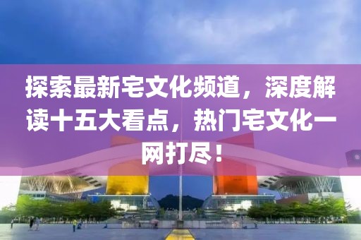 探索最新宅文化頻道，深度解讀十五大看點(diǎn)，熱門(mén)宅文化一網(wǎng)打盡！