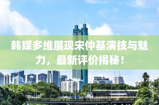 韓媒多維展現(xiàn)宋仲基演技與魅力，最新評(píng)價(jià)揭秘！
