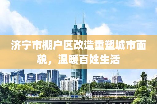濟寧市棚戶區(qū)改造重塑城市面貌，溫暖百姓生活