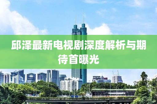 邱澤最新電視劇深度解析與期待首曝光