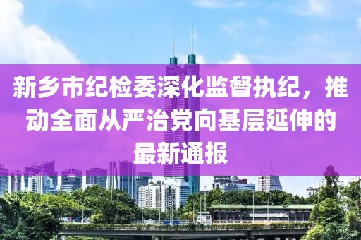新鄉(xiāng)市紀檢委深化監(jiān)督執(zhí)紀，推動全面從嚴治黨向基層延伸的最新通報