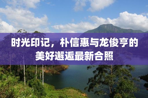 時(shí)光印記，樸信惠與龍俊亨的美好邂逅最新合照
