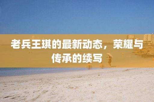 老兵王琪的最新動(dòng)態(tài)，榮耀與傳承的續(xù)寫