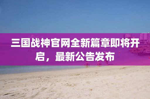 三國戰(zhàn)神官網(wǎng)全新篇章即將開啟，最新公告發(fā)布