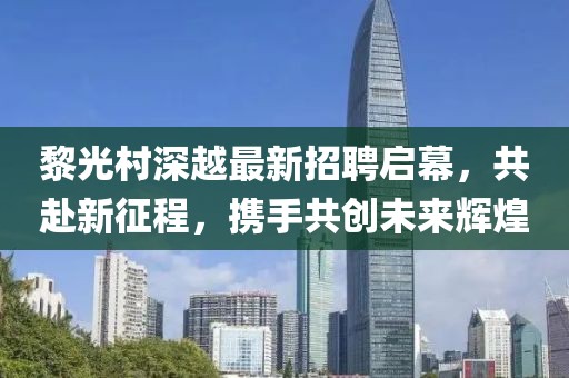 黎光村深越最新招聘啟幕，共赴新征程，攜手共創(chuàng)未來輝煌