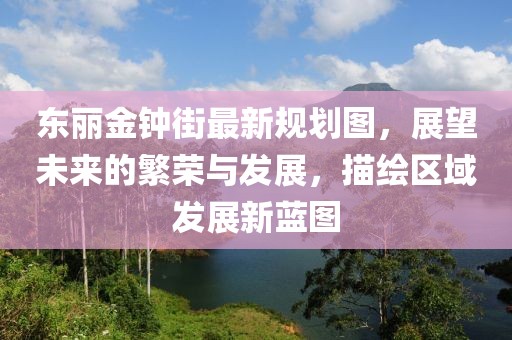 東麗金鐘街最新規(guī)劃圖，展望未來的繁榮與發(fā)展，描繪區(qū)域發(fā)展新藍(lán)圖