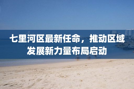 七里河區(qū)最新任命，推動區(qū)域發(fā)展新力量布局啟動