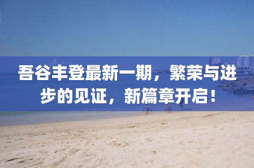 吾谷豐登最新一期，繁榮與進(jìn)步的見(jiàn)證，新篇章開(kāi)啟！
