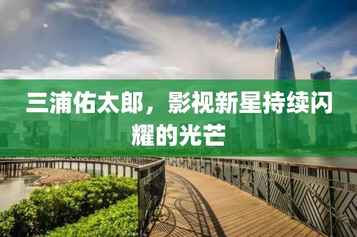 三浦佑太郎，影視新星持續(xù)閃耀的光芒