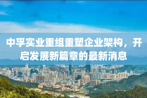 中孚實業(yè)重組重塑企業(yè)架構(gòu)，開啟發(fā)展新篇章的最新消息