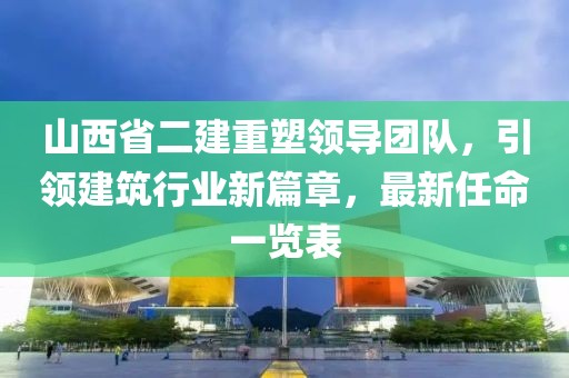 山西省二建重塑領導團隊，引領建筑行業(yè)新篇章，最新任命一覽表