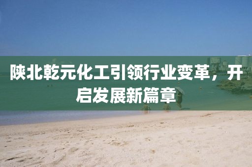陜北乾元化工引領(lǐng)行業(yè)變革，開啟發(fā)展新篇章