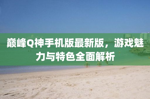 巔峰Q神手機版最新版，游戲魅力與特色全面解析