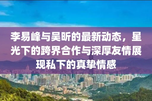 李易峰與吳昕的最新動態(tài)，星光下的跨界合作與深厚友情展現(xiàn)私下的真摯情感