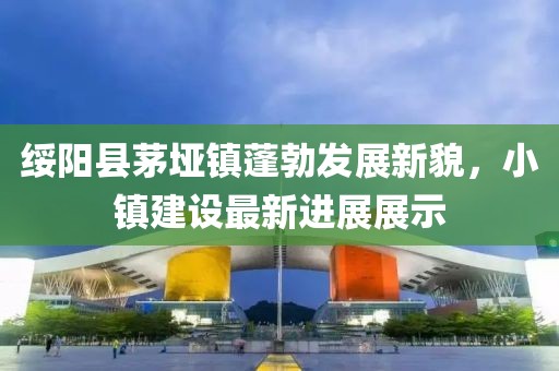 綏陽(yáng)縣茅埡鎮(zhèn)蓬勃發(fā)展新貌，小鎮(zhèn)建設(shè)最新進(jìn)展展示