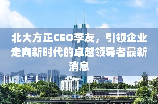 北大方正CEO李友，引領企業(yè)走向新時代的卓越領導者最新消息