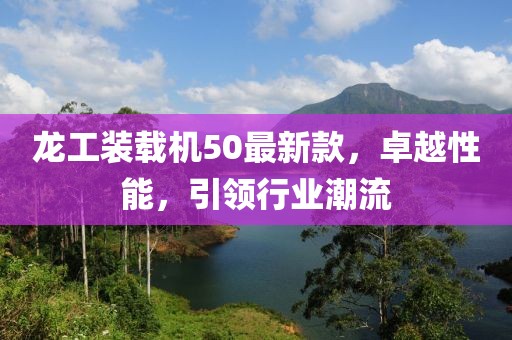 龍工裝載機(jī)50最新款，卓越性能，引領(lǐng)行業(yè)潮流
