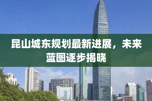 昆山城東規(guī)劃最新進(jìn)展，未來藍(lán)圖逐步揭曉