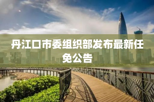 丹江口市委組織部發(fā)布最新任免公告
