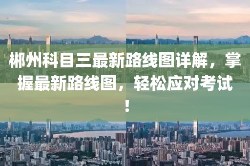 郴州科目三最新路線圖詳解，掌握最新路線圖，輕松應(yīng)對考試！