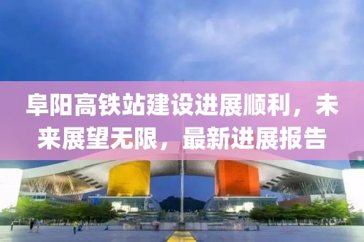 阜陽高鐵站建設進展順利，未來展望無限，最新進展報告