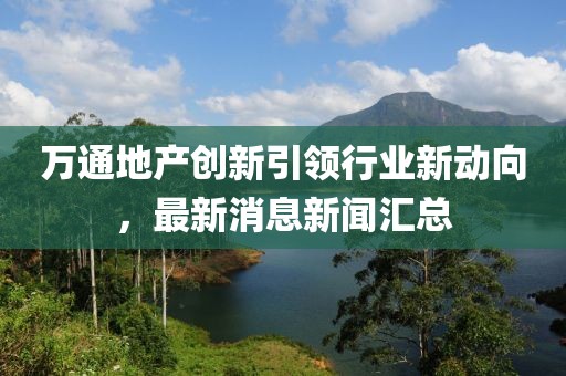 萬通地產(chǎn)創(chuàng)新引領(lǐng)行業(yè)新動(dòng)向，最新消息新聞匯總