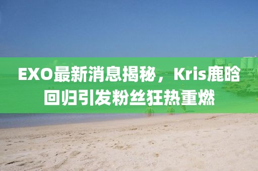EXO最新消息揭秘，Kris鹿晗回歸引發(fā)粉絲狂熱重燃